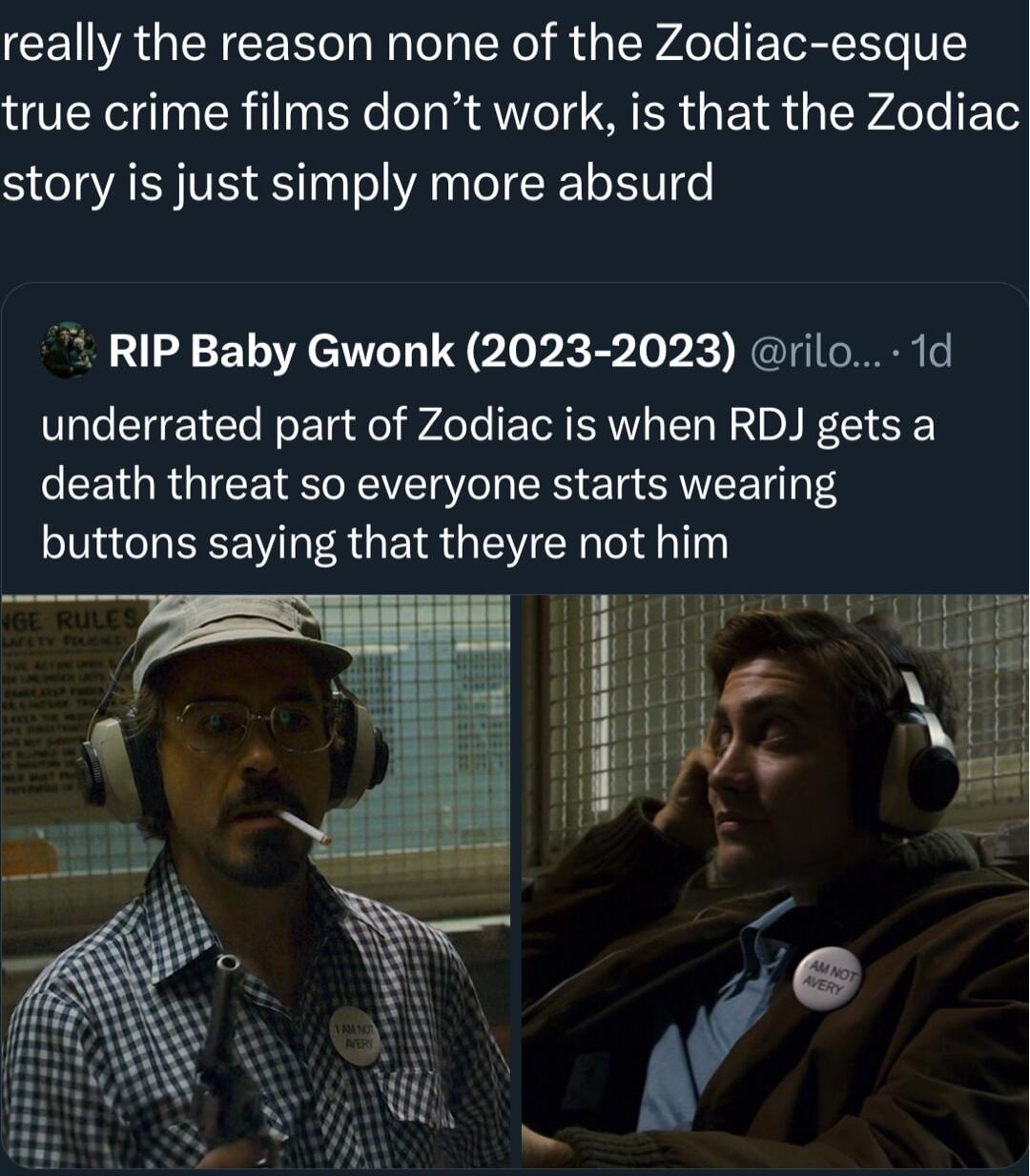 really the reason none of the Zodiac esque true crime films dont work is that the Zodiac story is just simply more absurd RIP Baby Gwonk 2023 2023 rilo 1d underrated part of Zodiac is when RDJ gets a death threat so everyone starts wearing buttons saying that theyre not him