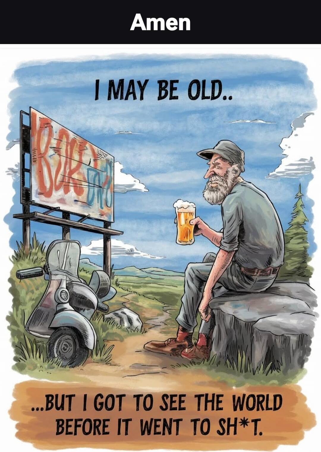 Amen\nI MAY BE OLD..\n...BUT I GOT TO SEE THE WORLD BEFORE IT WENT TO SH*T.