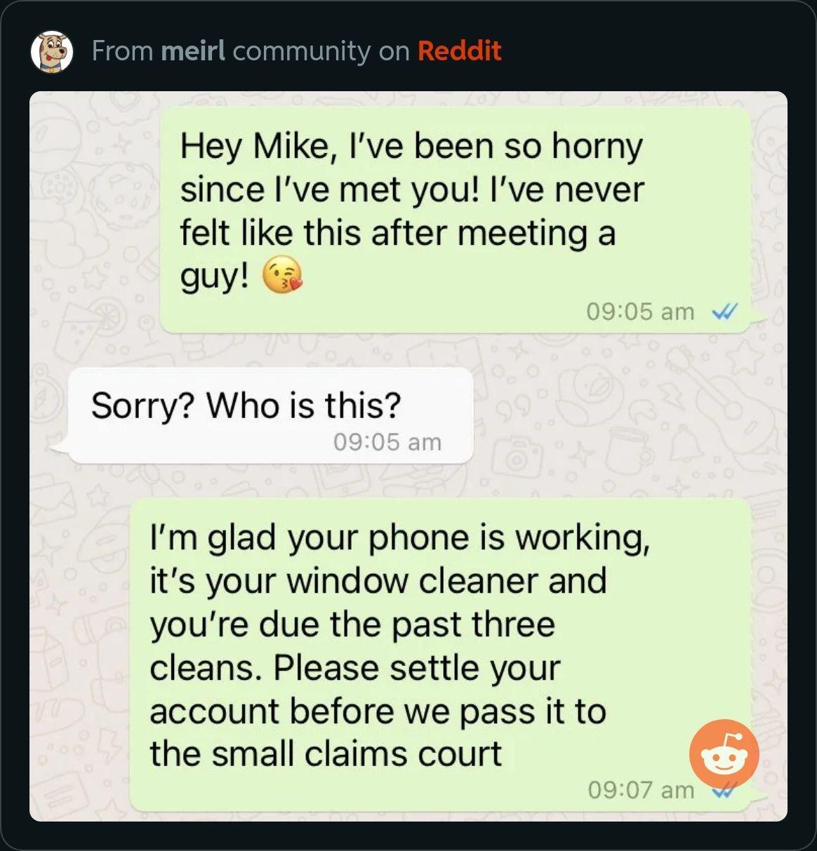 Hey Mike Ive been so horny since Ive met you ve never felt like this after meeting a aquy Ga Sorry Who is this Im glad your phone is working its your window cleaner and youre due the past three cleans Please settle your account before we pass it to the small claims court