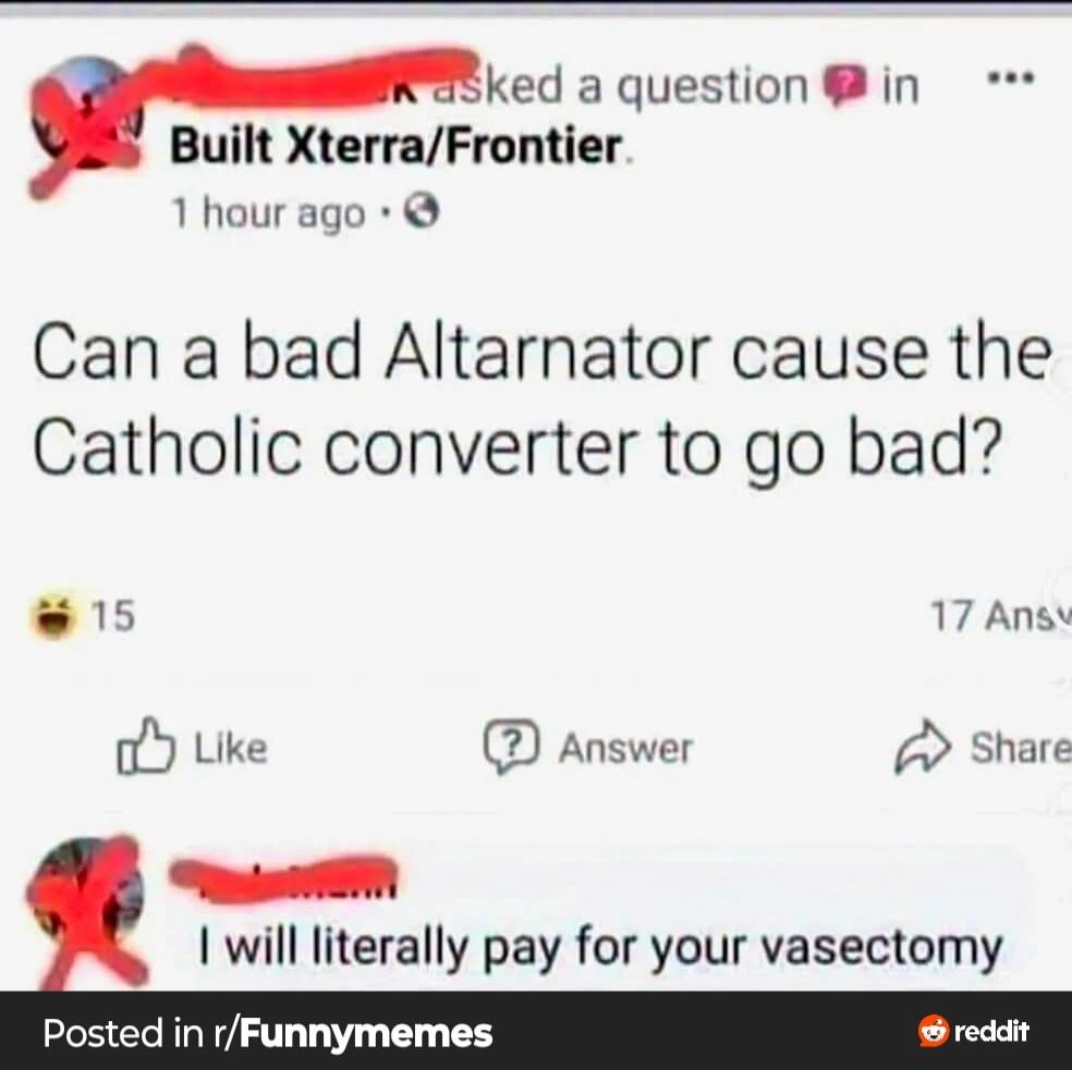 asked a question in Built Xterra/Frontier. 1 hour ago. Can a bad Altarnator cause the Catholic converter to go bad? 15 17 Answ Like Answer Share I will literally pay for your vasectomy Posted in r/Funnymemes