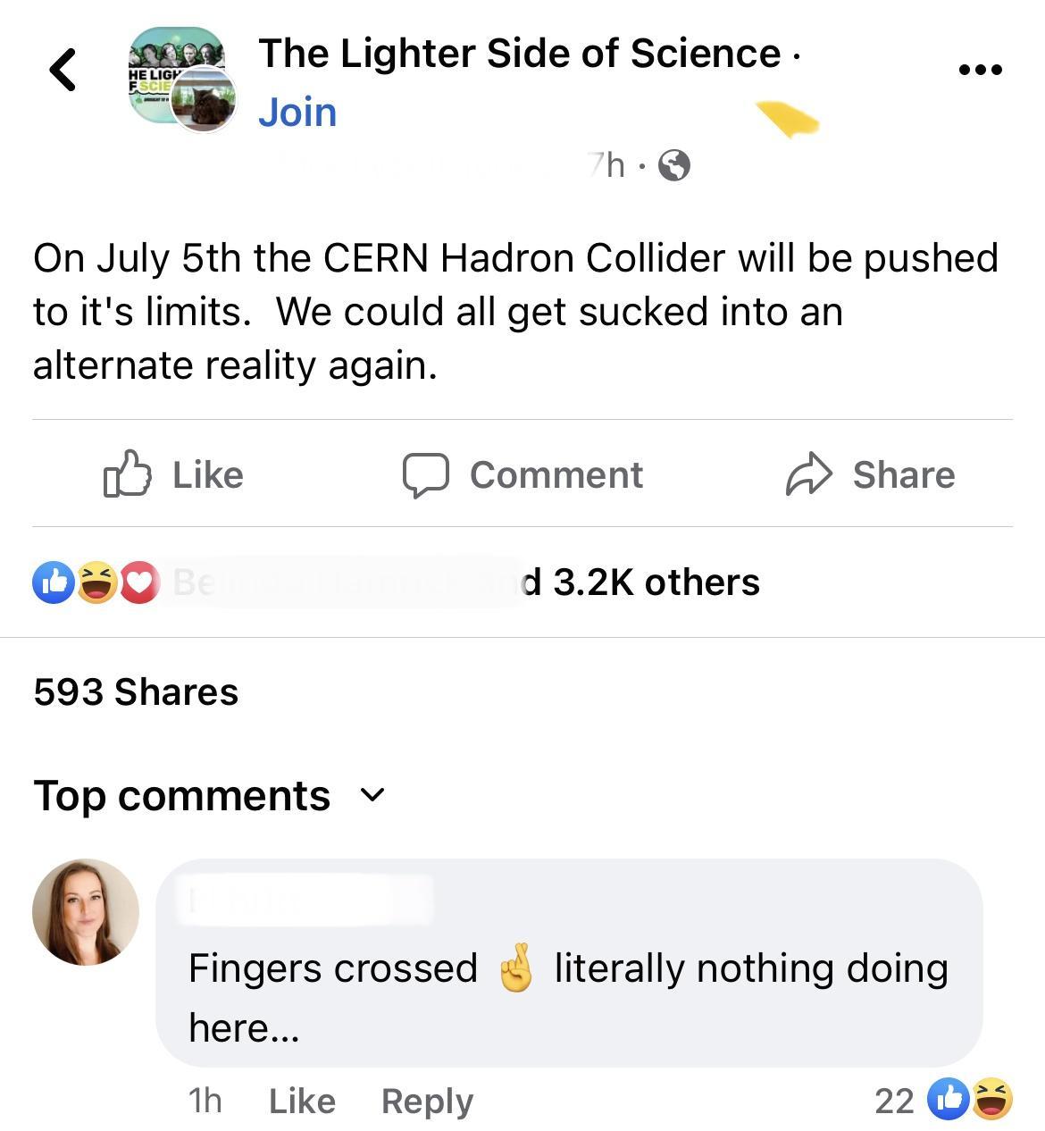 The Lighter Side of Science Join h On July 5th the CERN Hadron Collider will be pushed to its limits We could all get sucked into an alternate reality again oY Like D comment Share 0 432K others 593 Shares Top comments v Fingers crossed literally nothing doing here 1 Like Reply 2 0