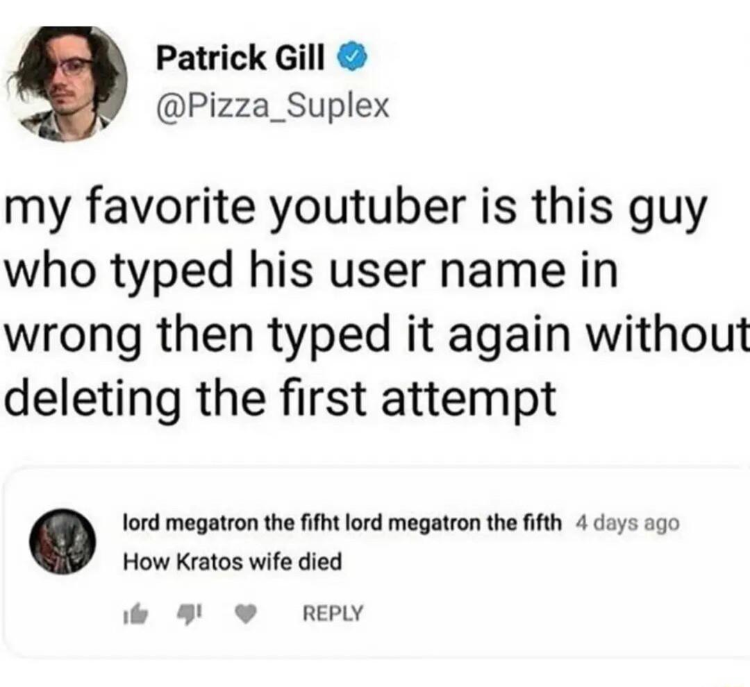Patrick Gill Pizza_Suplex my favorite youtuber is this guy who typed his user name in wrong then typed it again without deleting the first attempt lord megatron the fifht lord megatron the fifth 4 days ago How Kratos wife died e 8 RePw