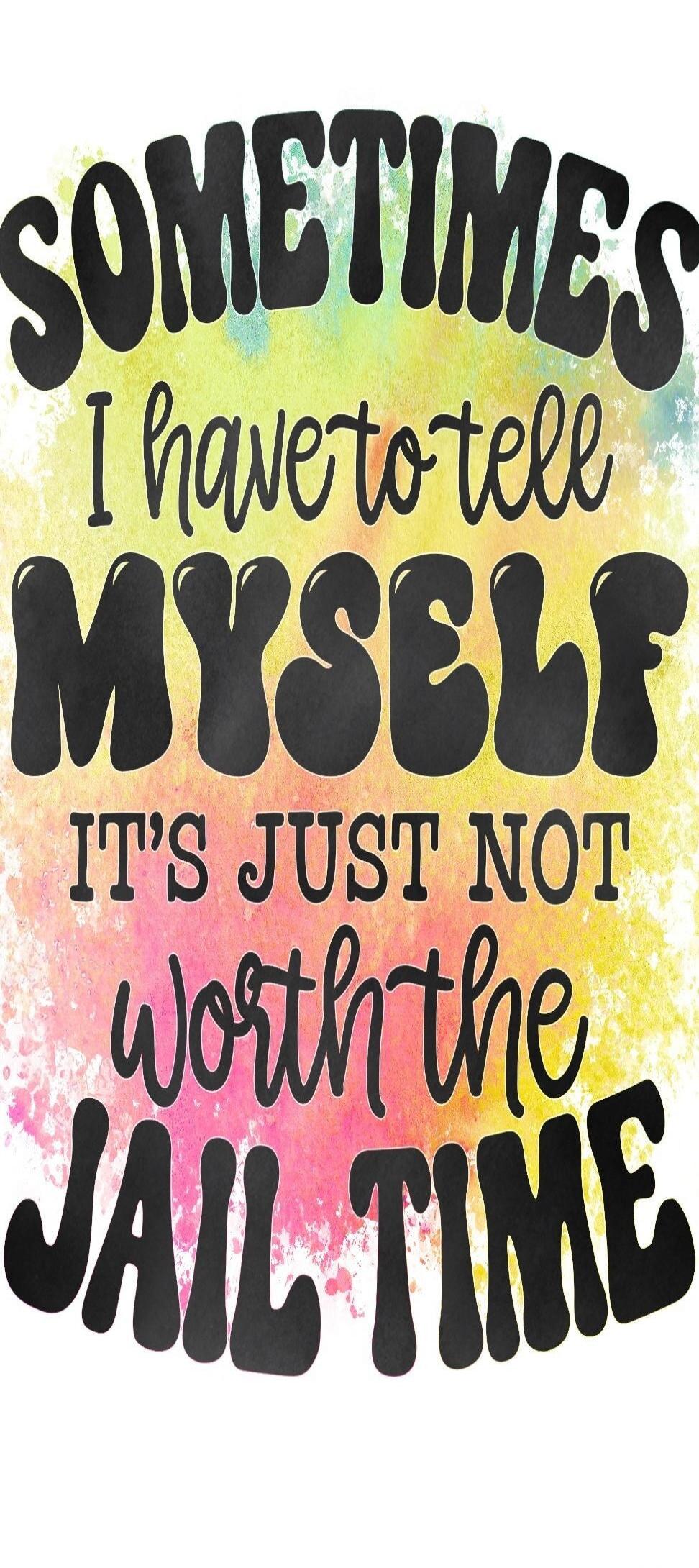 SOMETIMES I have to tell MYSELF IT'S JUST NOT WORTH THE JAIL TIME