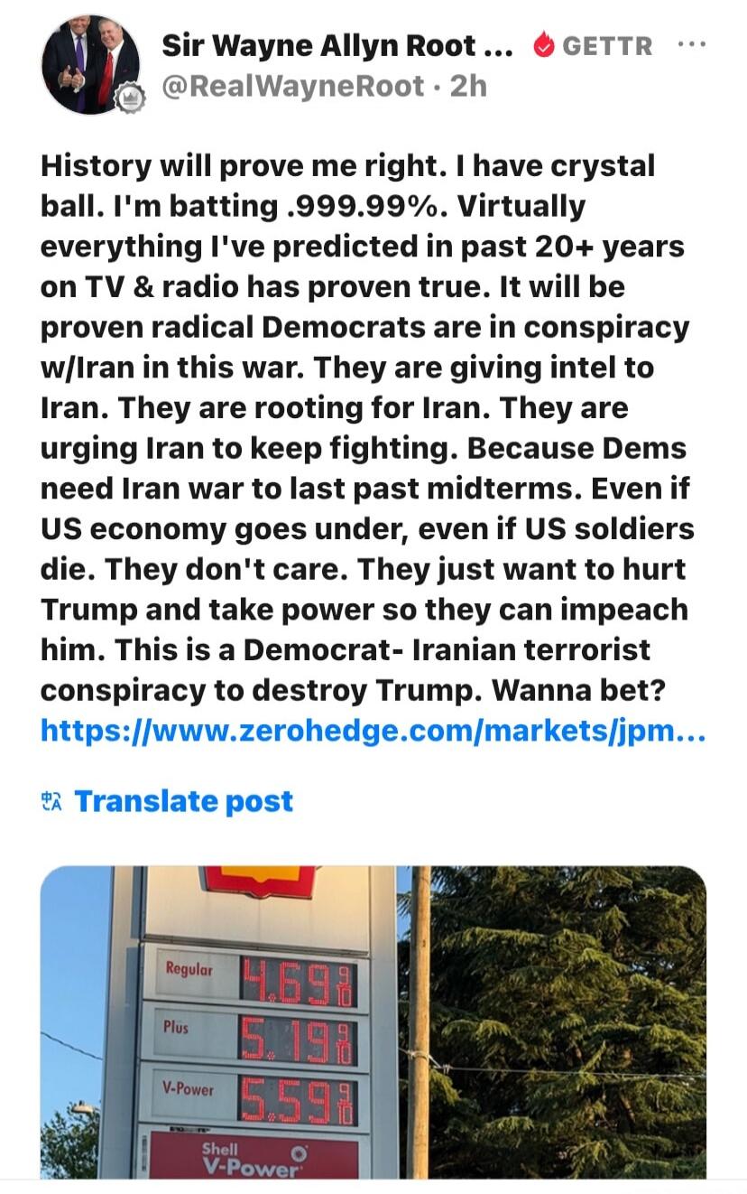 Sir Wayne Allyn Root ... GETTR @RealWayneRoot . 2h History will prove me right. I have crystal ball. I'm batting .999.99%. Virtually everything I've predicted in past 20+ years on TV & radio has proven true. It will be proven radical Democrats are in conspiracy w/Iran in this war. They are giving intel to Iran. They are rooting for Iran. They are u