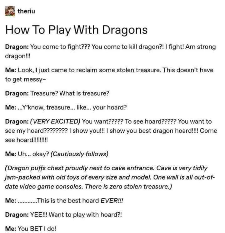 theriu How To Play With Dragons Dragon You come to fight You come to kill dragon fight Am strong dragon Me Look just came to reclaim some stolen treasure This doesnt have to get messy Dragon Treasure What s treasure Me Yknow treasure like your hoard Dragon VERY EXCITED You want2 To see hoard72 You want to see my hoard7777272 show youl show you best dragon hoardli Come see hoard Me Uh okay Cautious