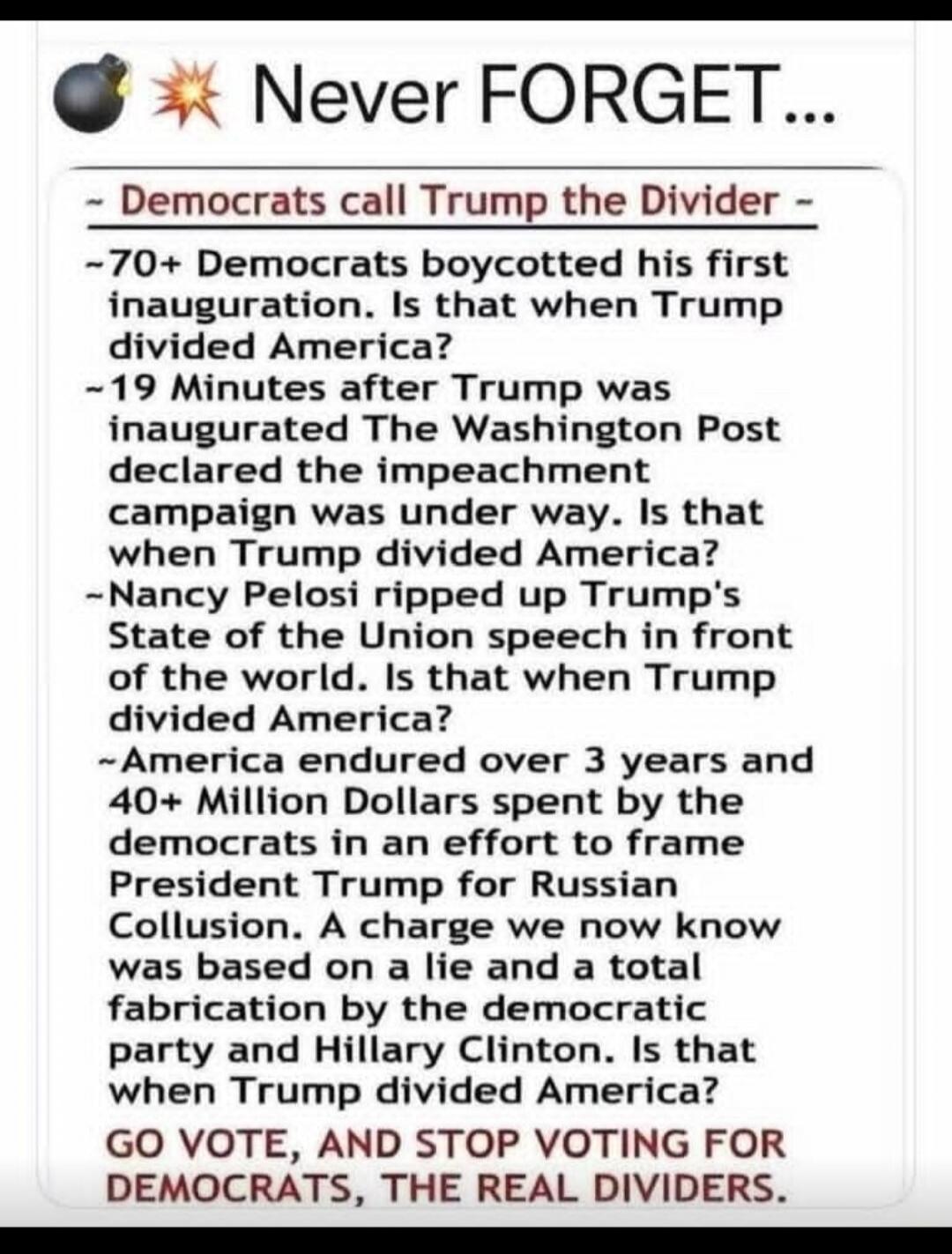 💣 💥 Never FORGET...
~ Democrats call Trump the Divider -
~ 70+ Democrats boycotted his first inauguration. Is that when Trump divided America?
~ 19 Minutes after Trump was inaugurated The Washington Post declared the impeachment campaign was under way. Is that when Trump divided America?
~ Nancy Pelosi ripped up Trump's State of the Union speech in