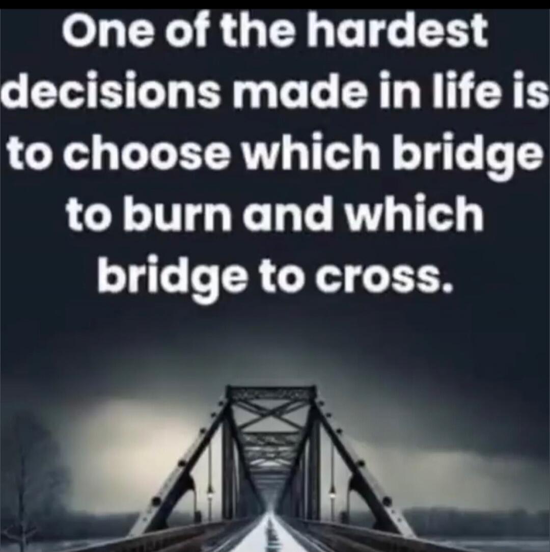 One of the hardest decisions made in life is to choose which bridge to burn and which bridge to cross.