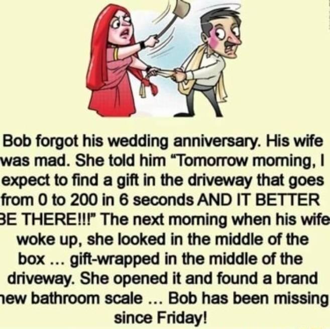 Bob forgot his wedding anniversary His wife was mad She told him Tomorrow moming expect to find a gift in the driveway that goes from O to 200 in 6 seconds AND IT BETTER 3E THEREI The next moming when his wife woke up she looked in the middle of the box gift wrapped in the middle of the driveway She opened it and found a brand 1ew bathroom scale Bob has been missing since Friday
