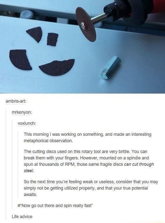 ambris art mikenyon voxiunch This morning was working on something and made an interesting metaphorical observation The cutting discs used on this rotary 100l are very britte You can break them with your fingers However mounted on a spindle and spun at thousands of RPM those same fraglle discs can cut through steel So the next time youre feeling weak or useless consider that you may simply not be 