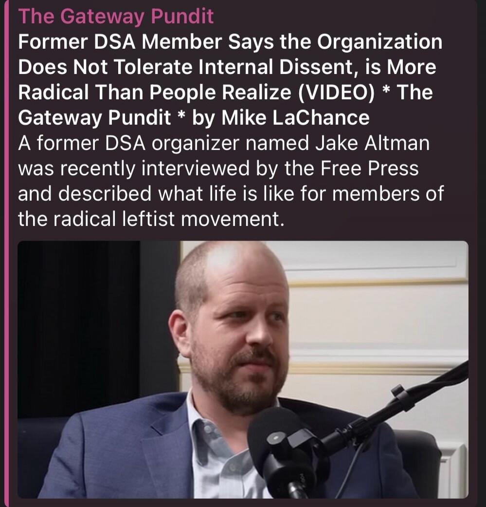 The Gateway Pundit Former DSA Member Says the Organization Does Not Tolerate Internal Dissent, is More Radical Than People Realize (VIDEO) * The Gateway Pundit * by Mike LaChance A former DSA organizer named Jake Altman was recently interviewed by the Free Press and described what life is like for members of the radical leftist movement.