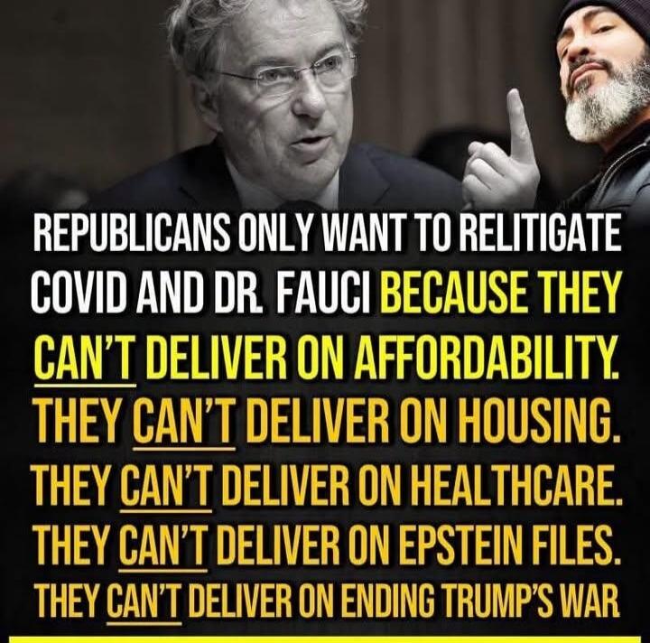 REPUBLICANS ONLY WANT TO RELITIGATE COVID AND DR. FAUCI BECAUSE THEY CAN'T DELIVER ON AFFORDABILITY. THEY CAN'T DELIVER ON HOUSING. THEY CAN'T DELIVER ON HEALTHCARE. THEY CAN'T DELIVER ON EPSTEIN FILES. THEY CAN'T DELIVER ON ENDING TRUMP'S WAR