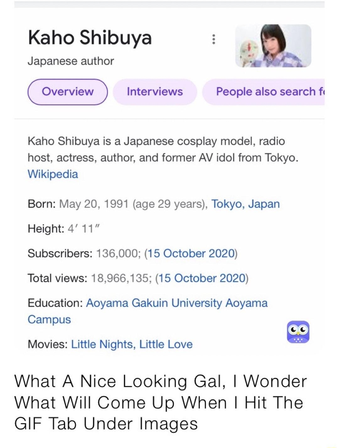 Kaho Shibuya _ Japanese author P P Interviews People also search fi Kaho Shibuya is a Japanese cosplay model radio host actress author and former AV idol from Tokyo Wikipedia Born May 20 1991 age 29 years Tokyo Japan Height 4 11 Subscribers 136000 15 October 2020 Total views 18966135 15 October 2020 Education Aoyama Gakuin University Aoyama Campus Movies Little Nights Little Love What A Nice Looki