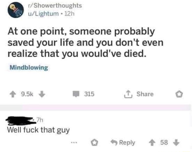 Showerthoughts uLightum 12h At one point someone probably saved your life and you dont even realize that you wouldve died Mindblowing 4 95k B 315 T Share O Well fuck that guy Q Reply 4 58