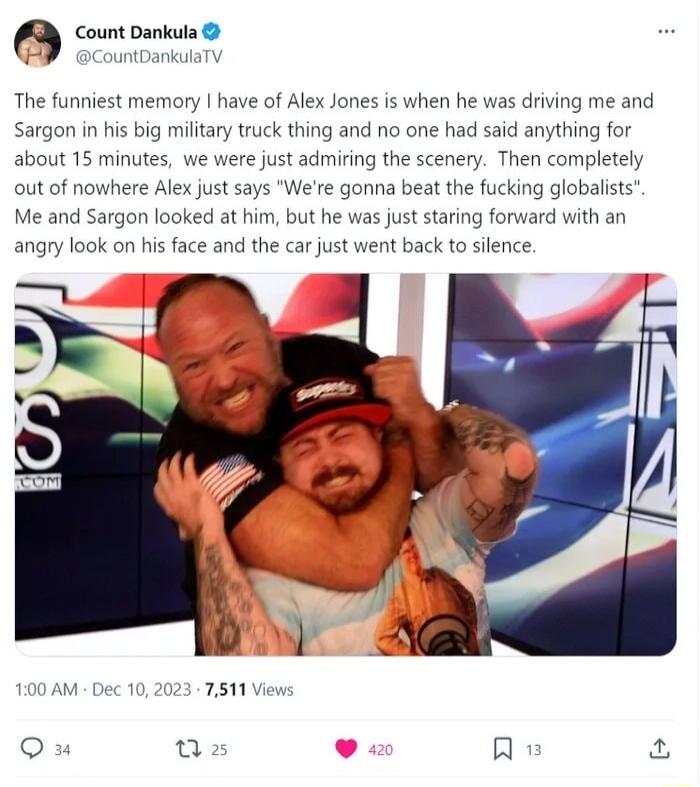 oo The funniest memory have of Alex Jones is when he was driving me and Sargon in his big military truck thing and no one had said anything for about 15 minutes we re just admiring the scenery Then completely where Alex just says Were gonna beat the fucking globalists Me and Sargon looked at him but he was just staring forward with an angry look on his face and the car just w out of n nt back to s