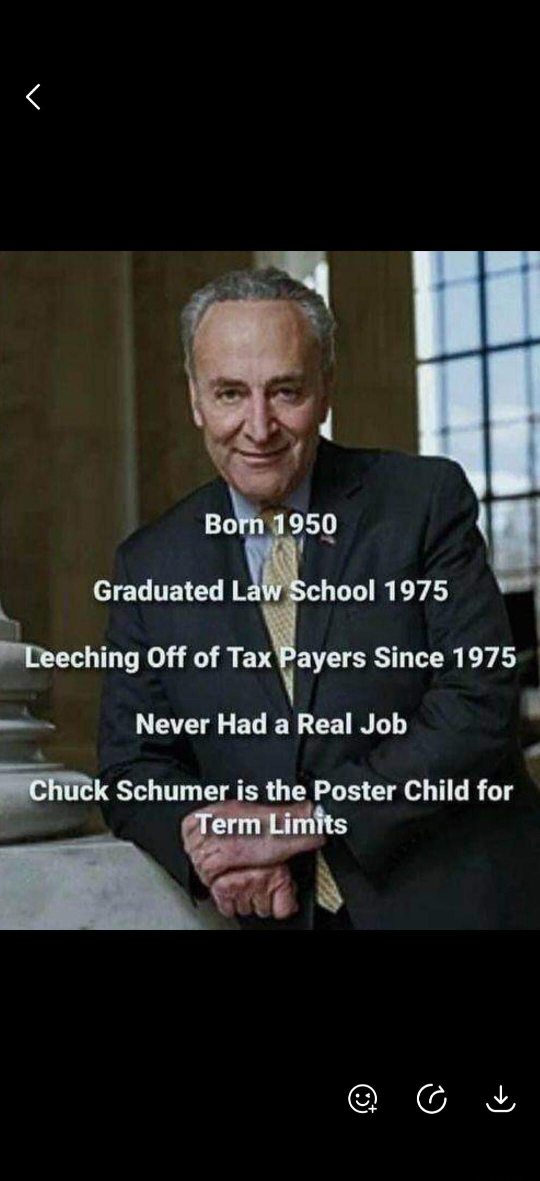 Born 1950. Graduated Law School 1975. Leeching Off of Tax Payers Since 1975. Never Had a Real Job. Chuck Schumer is the Poster Child for Term Limits.