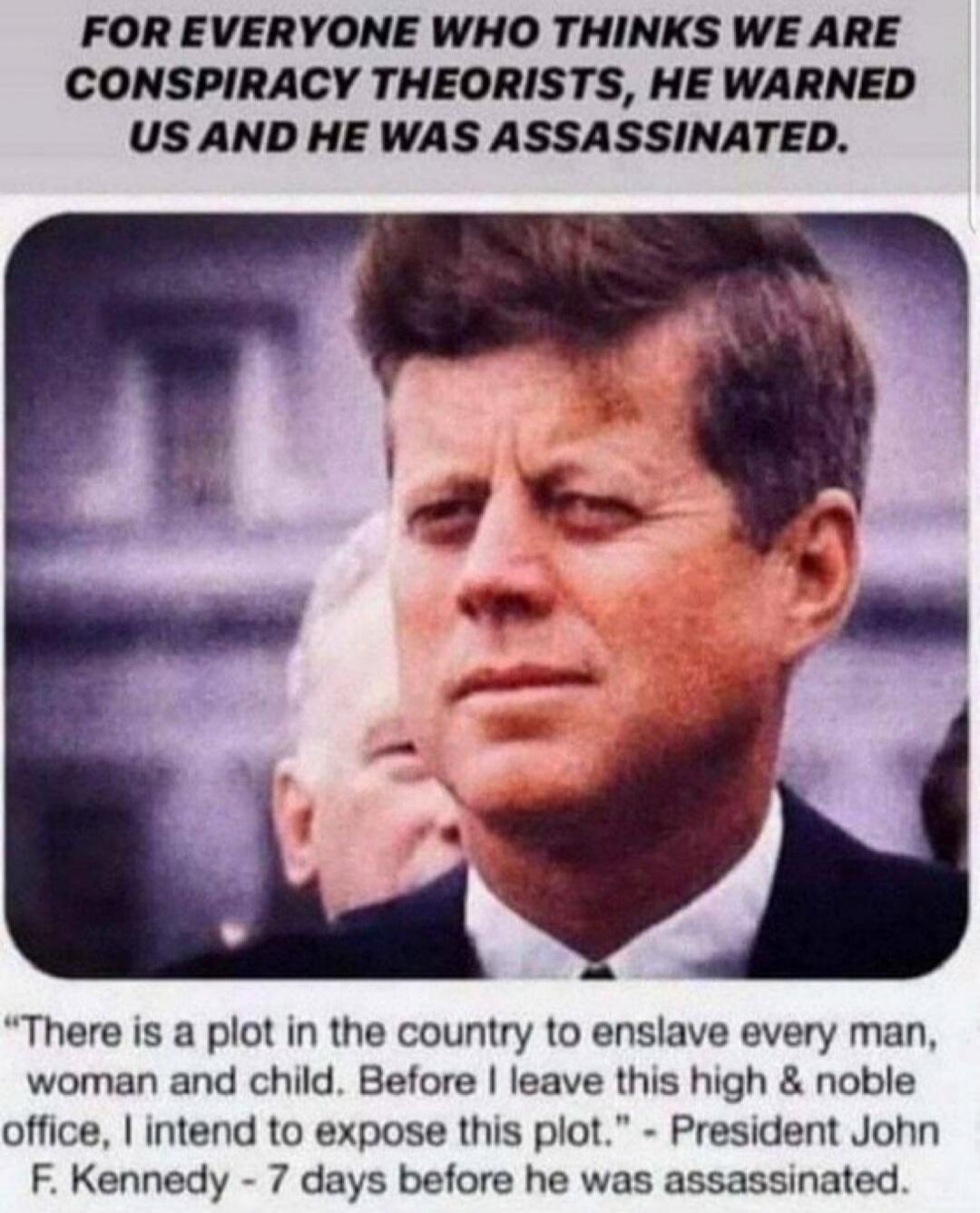 FOR EVERYONE WHO THINKS WE ARE CONSPIRACY THEORISTS, HE WARNED US AND HE WAS ASSASSINATED.\nThere is a plot in the country to enslave every man, woman and child. Before I leave this high & noble office, I intend to expose this plot.