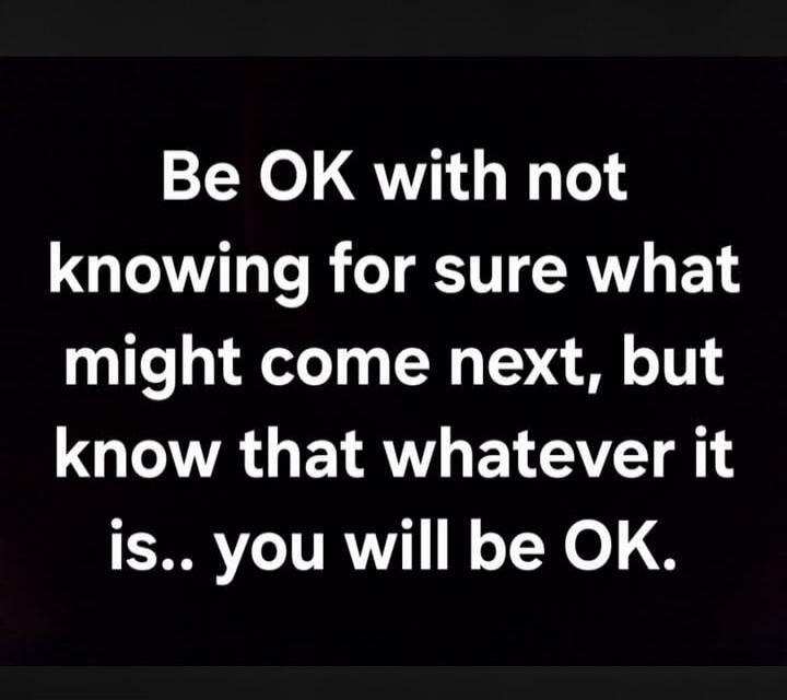 Be OK with not knowing for sure what might come next, but know that whatever it is.. you will be OK.