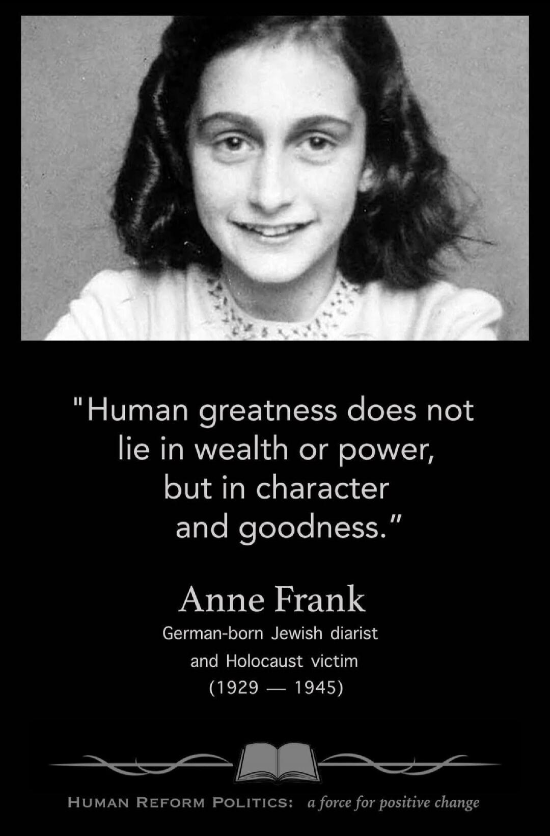 Human greatness does not lie in wealth or power, but in character and goodness. Anne Frank German-born Jewish diarist and Holocaust victim (1929 - 1945) HUMAN REFORM POLITICS: a force for positive change