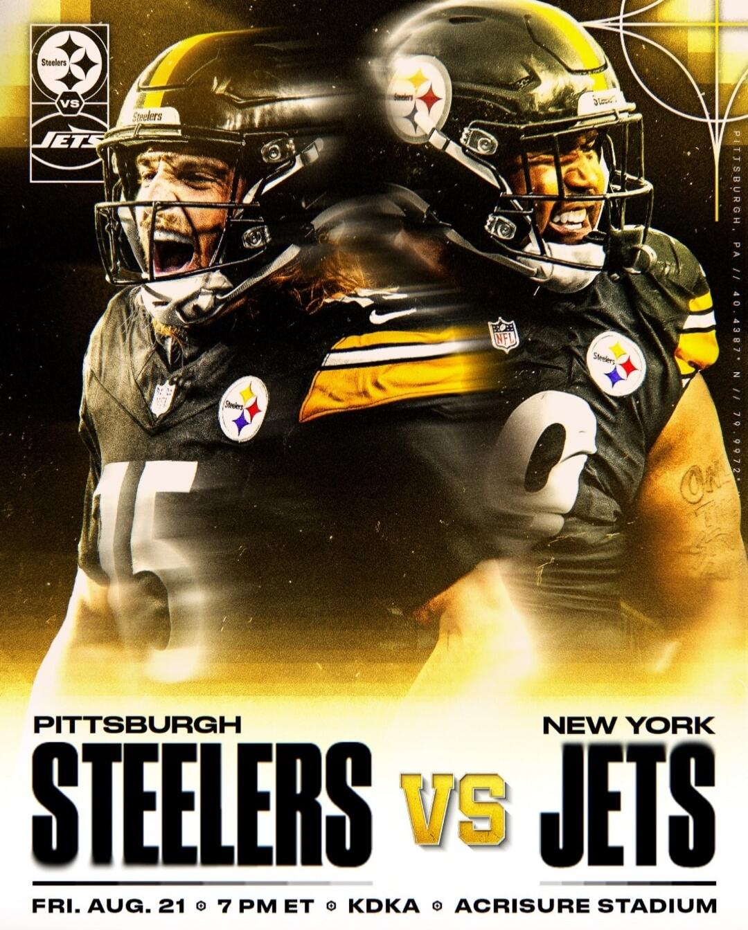 Pittsburgh Steelers vs Jets. Pittsburgh. New York. Fri. Aug. 21 @ 7 PM ET @ KDKA @ Acrisure Stadium. Pittsburgh, PA // 40.4387° N // 79.9972° W.