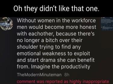 RS R RRILCRGEIR N Without women in the workforce men would become more honest with eachother because theres no longer a bitch over their shoulder trying to find any emotional weakness to exploit ERCEIETETER RN VNI from Imagine the productivity TheModernMinuteman 8h comment was reported as highly inappropriate