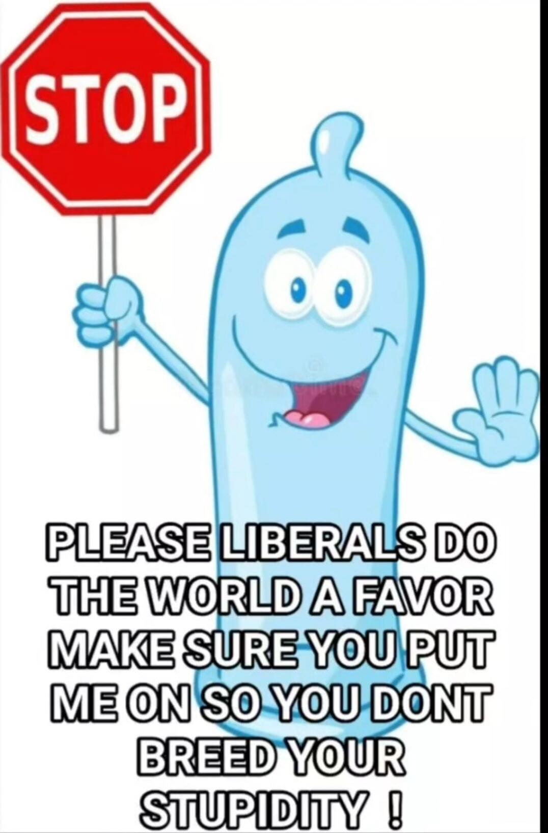 STOP PLEASE LIBERALS DO THE WORLD A FAVOR MAKE SURE YOU PUT ME ON SO YOU DONT BREED YOUR STUPIDITY !