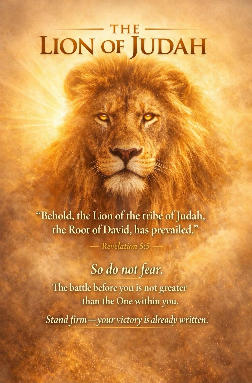 THE LION OF JUDAH. Behold, the Lion of the tribe of Judah, the Root of David, has prevailed. Revelation 5:5. So do not fear. The battle before you is not greater than the One within you. Stand firm — your victory is already written.