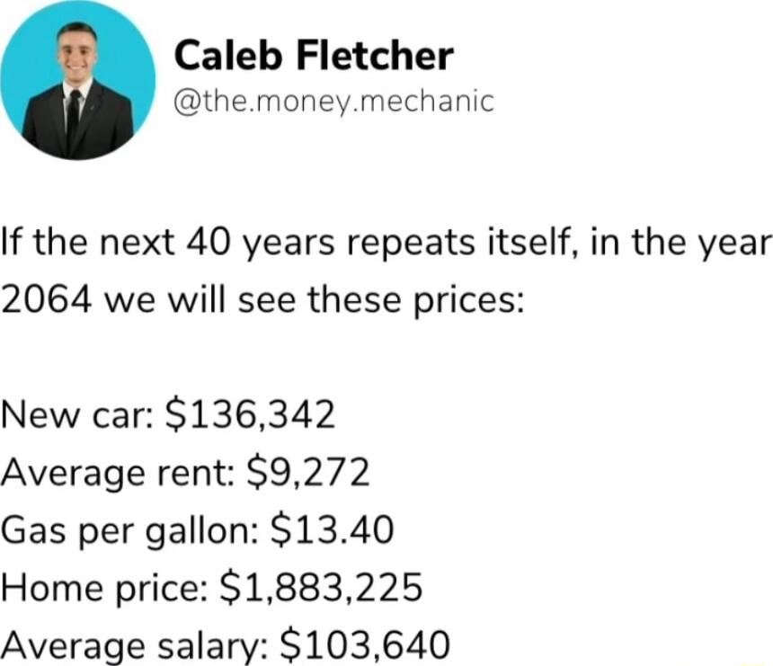 Caleb Fletcher themoneymechanic If the next 40 years repeats itself in the year 2064 we will see these prices New car 136342 Average rent 9272 Gas per gallon 1340 Home price 1883225 Average salary 103640