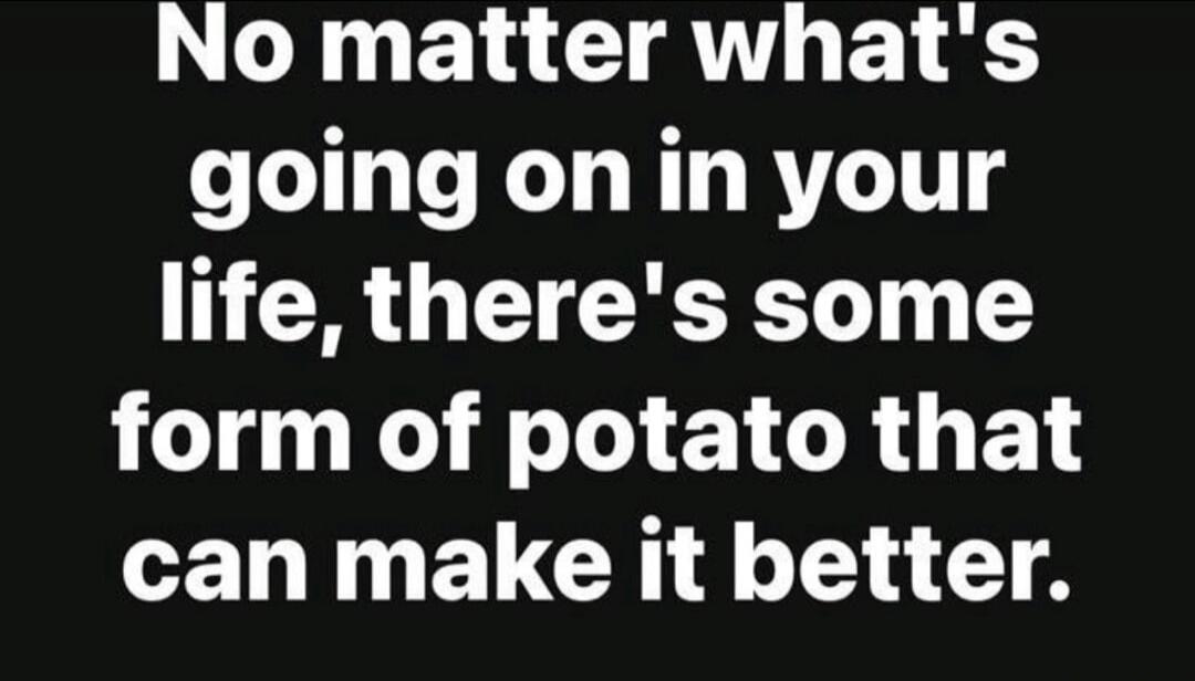 No matter what's going on in your life, there's some form of potato that can make it better.