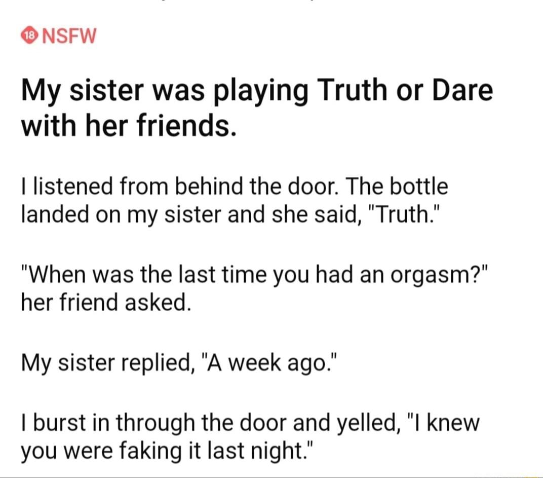 ONSFW My sister was playing Truth or Dare with her friends I listened from behind the door The bottle landed on my sister and she said Truth When was the last time you had an orgasm her friend asked My sister replied A week ago I burst in through the door and yelled I knew you were faking it last night