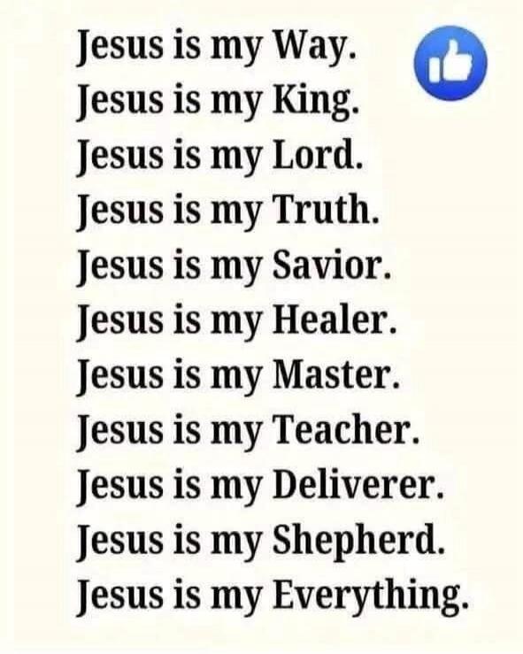 Jesus is my Way. Jesus is my King. Jesus is my Lord. Jesus is my Truth. Jesus is my Savior. Jesus is my Healer. Jesus is my Master. Jesus is my Teacher. Jesus is my Deliverer. Jesus is my Shepherd. Jesus is my Everything.