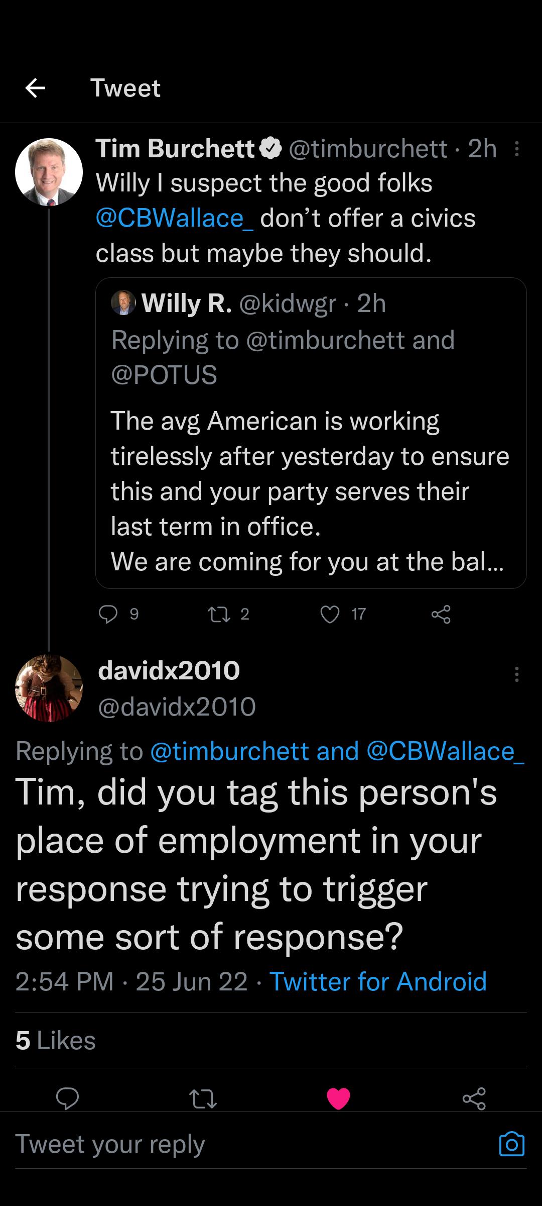Tweet Tim Burchett timburchett 2h Willy I suspect the good folks CBWallace_dont offer a civics class but maybe they should Willy R kidwgr 2h Replying to timburchett and POTUS The avg American is working tirelessly after yesterday to ensure this and your party serves their last term in office We are coming for you at the bal Qs n2 vAY 1 davidx2010 davidx2010 Replying to timburchett and CBWallace_ T