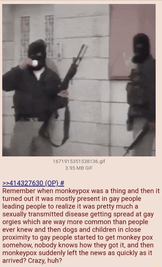 414327630 OP Remember when monkeypox was a thing and then it turned out it was mostly present in gay people leading people to realize it was pretty much a sexually transmitted disease getting spread at gay orgies which are way more common than people ever knew and then dogs and children in close proximity to gay people started to get monkey pox somehow nobody knows how they got it and then monkeyp
