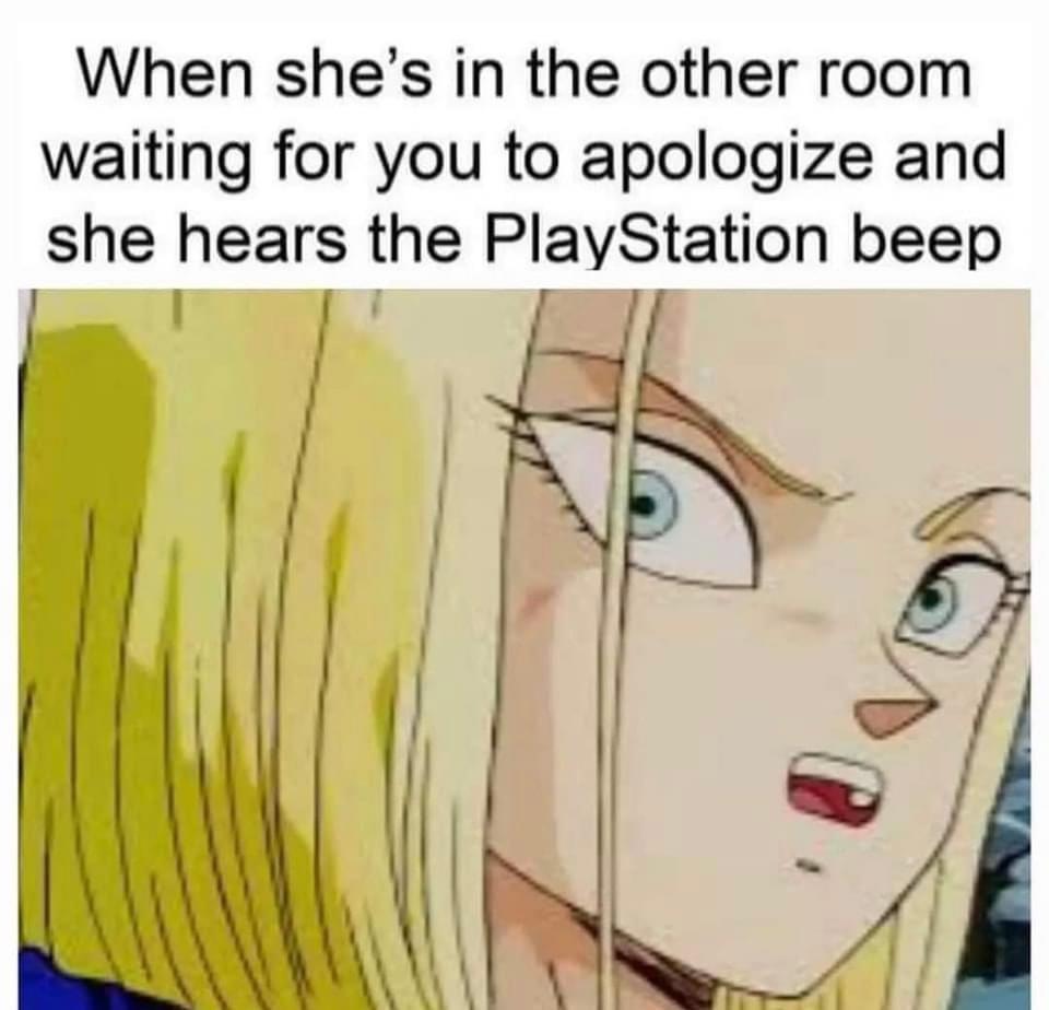 When shes in the other room waiting for you to apologize and she hears the PlayStation beep