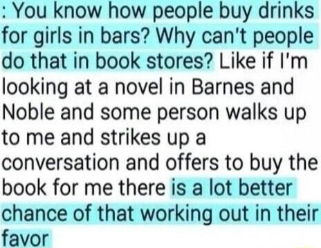 You know how people buy drinks for girls in bars Why cant people do that in book stores Like if Im looking at a novel in Barnes and Noble and some person walks up to me and strikes up a conversation and offers to buy the book for me there is a lot better chance of that working out in their favor