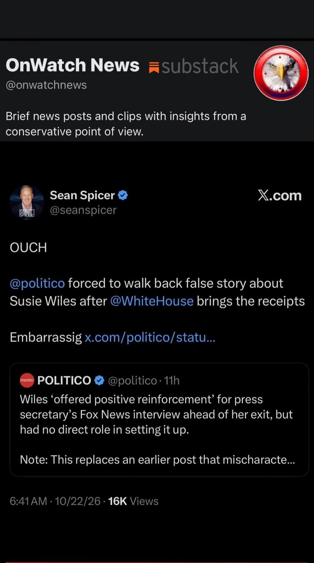 OnWatch News @onwatchnews substack Brief news posts and clips with insights from a conservative point of view. Sean Spicer @seanspicer OUCH @politico forced to walk back false story about Susie Wiles after @WhiteHouse brings the receipts Embarrassig x.com/politico/statu... POLITICO @politico · 11h Wiles 'offered positive reinforcement' for press se