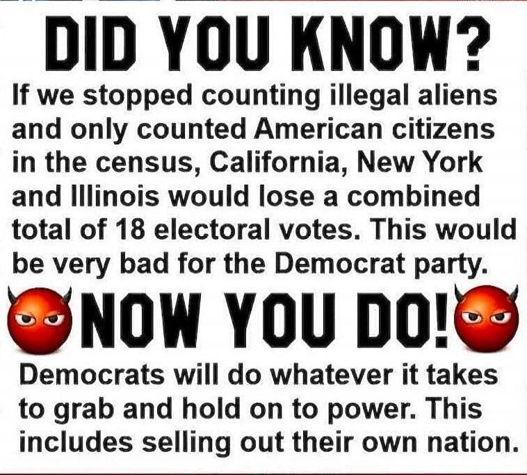 DID YOU KNOW? If we stopped counting illegal aliens and only counted American citizens in the census, California, New York and Illinois would lose a combined total of 18 electoral votes. This would be very bad for the Democrat party. NOW YOU DO! Democrats will do whatever it takes to grab and hold on to power. This includes selling out their own na