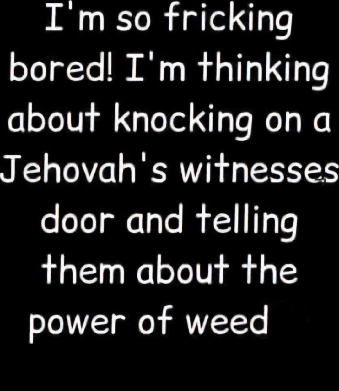 I'm so fricking bored! I'm thinking about knocking on a Jehovah's witnesses door and telling them about the power of weed
