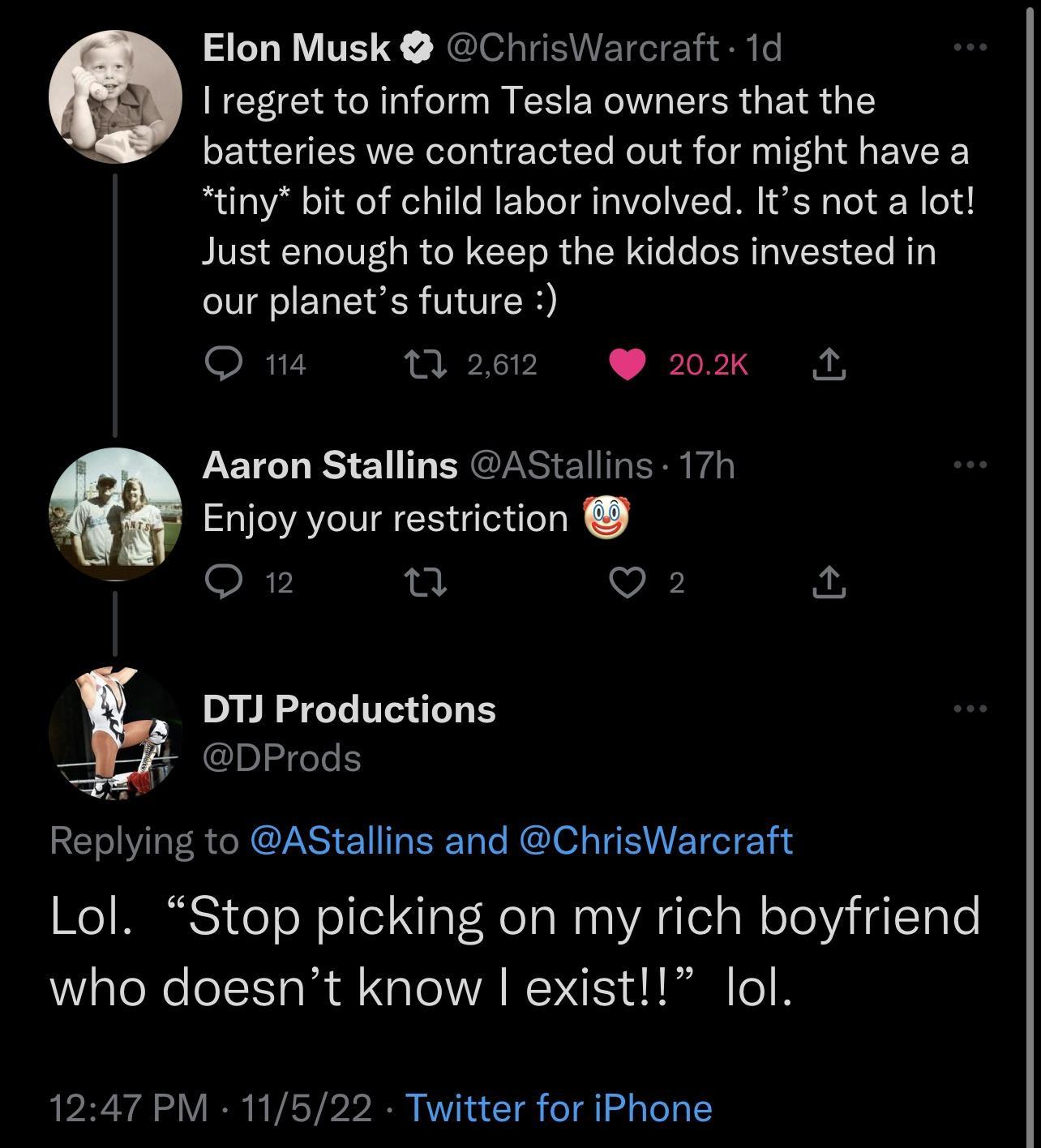 Elon Musk ChrisWarcraft 1d I regret to inform Tesla owners that the batteries we contracted out for might have a tiny bit of child labor involved Its not a lot Just enough to keep the kiddos invested in our planets future o R 0 262 20K 5 Aaron Stallins AStallins 17h Enjoy your restriction T O Q2 A DTJ Productions DProds Replying to AStallins and ChrisWarcraft Lol Stop picking on my rich boyfriend 