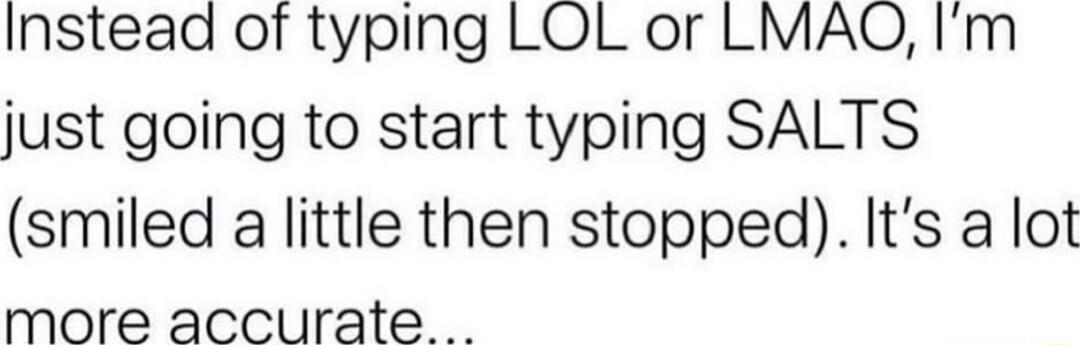 Instead of typing LOL or LMAQO Im just going to start typing SALTS smiled a little then stopped Its a lot more accurate