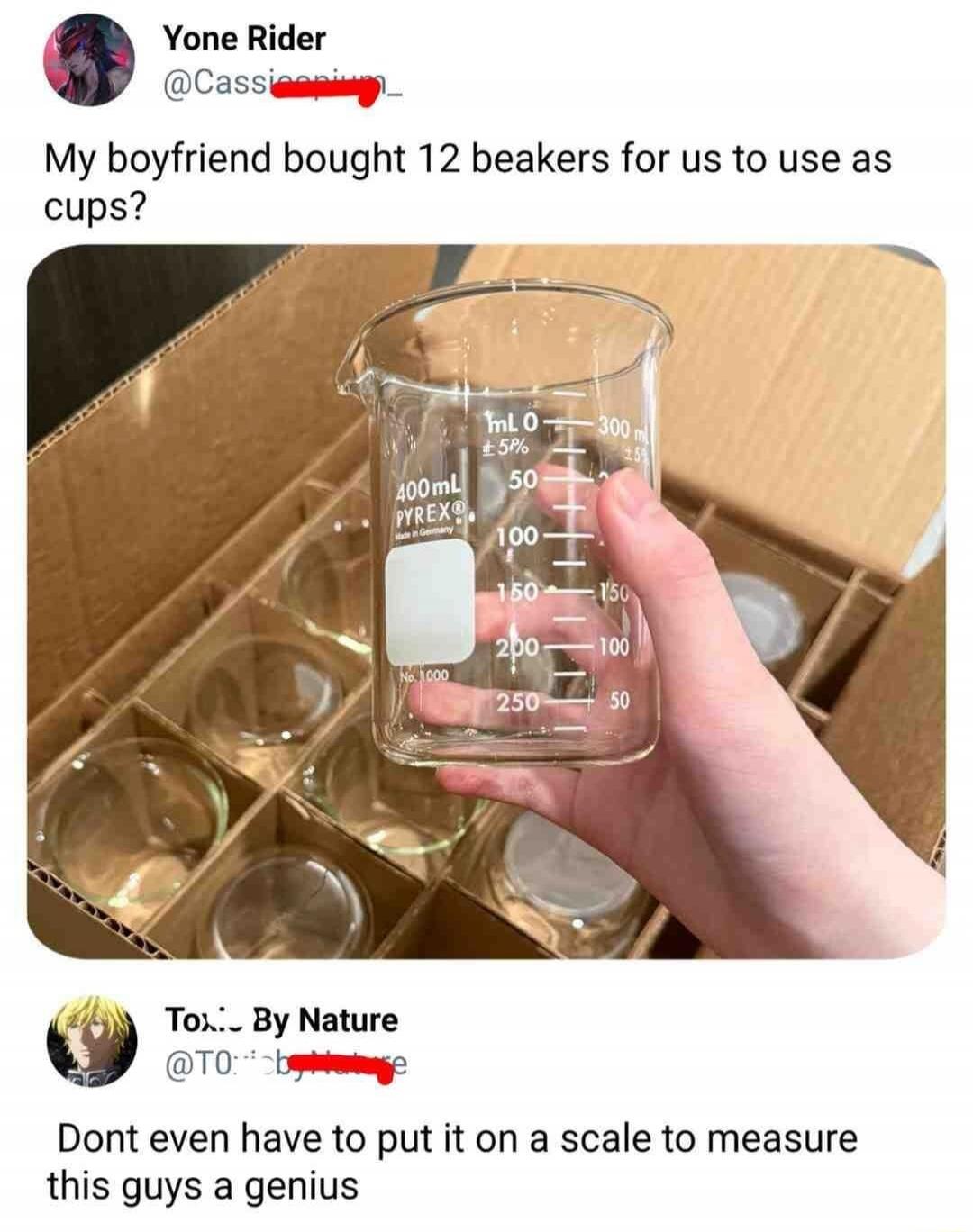 Yone Rider @Cassieopium_ My boyfriend bought 12 beakers for us to use as cups? Tox... By Nature @T0...e Dont even have to put it on a scale to measure this guys a genius mL 0 ±5% 300m 400mL PYREX® Made in Germany 50 100 150 150 200 100 250 50 No. 1000