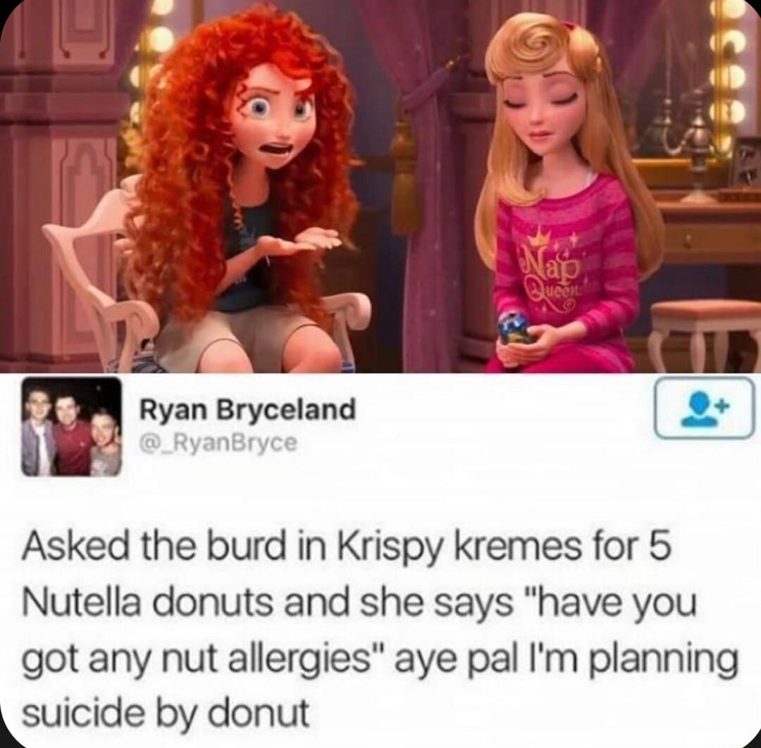 m Ryan Bryceland Asked the burd in Krispy kremes for 5 Nutella donuts and she says have you got any nut allergies aye pal Im planning ksuicide by donut