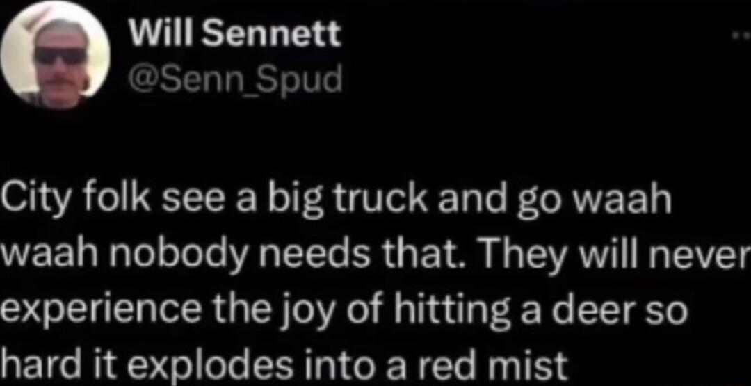 Will Sennett DSenn_Spud City folk see a big truck and go waah waah nobody needs that They will never experience the joy of hitting a deer so hard it explodes into a red mist