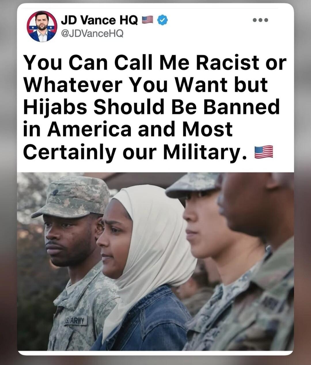 JD Vance HQ @JDVanceHQ You Can Call Me Racist or Whatever You Want but Hijabs Should Be Banned in America and Most Certainly our Military. 🇺🇸