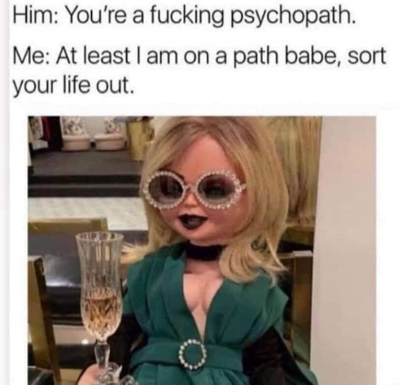 Him: You're a f***ing psychopath. Me: At least I am on a path babe, sort your life out.