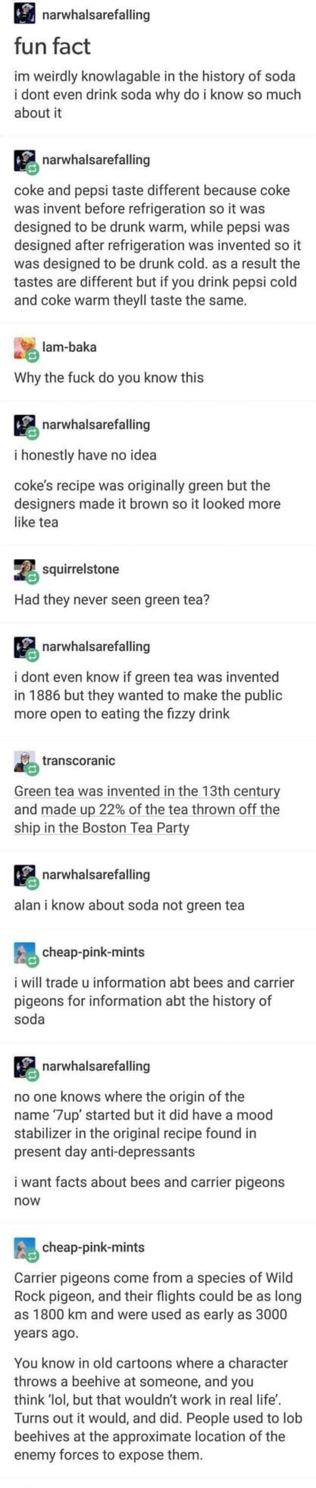 narwhalsarefalling fun fact im weirdly knowlagable in the history of soda i dont even drink soda why do i know so much about it S narwhalsarefalling coke and pepsi taste different because coke was invent before refrigeration so it was designed to be drunk warm while pepsi was designed after refrigeration was invented so it was designed to be drunk cold as a result the tastes are different but if y