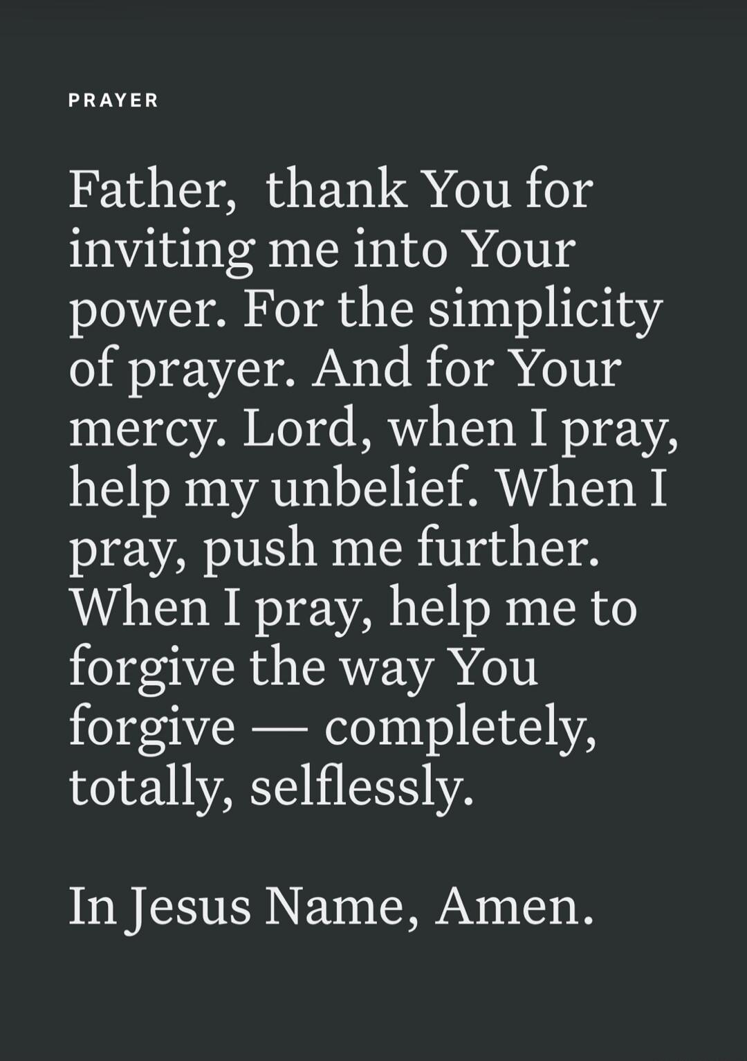PRAYER Father, thank You for inviting me into Your power. For the simplicity of prayer. And for Your mercy. Lord, when I pray, help my unbelief. When I pray, push me further. When I pray, help me to forgive the way You forgive — completely, totally, selflessly. In Jesus Name, Amen.