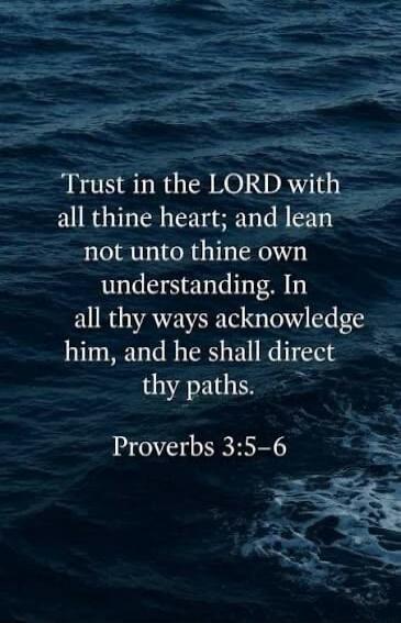 Trust in the LORD with all thine heart; and lean not unto thine own understanding. In all thy ways acknowledge him, and he shall direct thy paths. Proverbs 3:5-6