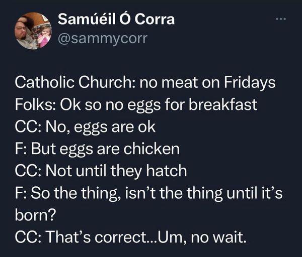 3 Samdil O Corra 5 sammycorr Catholic Church no meat on Fridays Folks Ok so no eggs for breakfast CC No eggs are ok F But eggs are chicken CC Not until they hatch F So the thing isnt the thing until its born CC Thats correctUm no wait