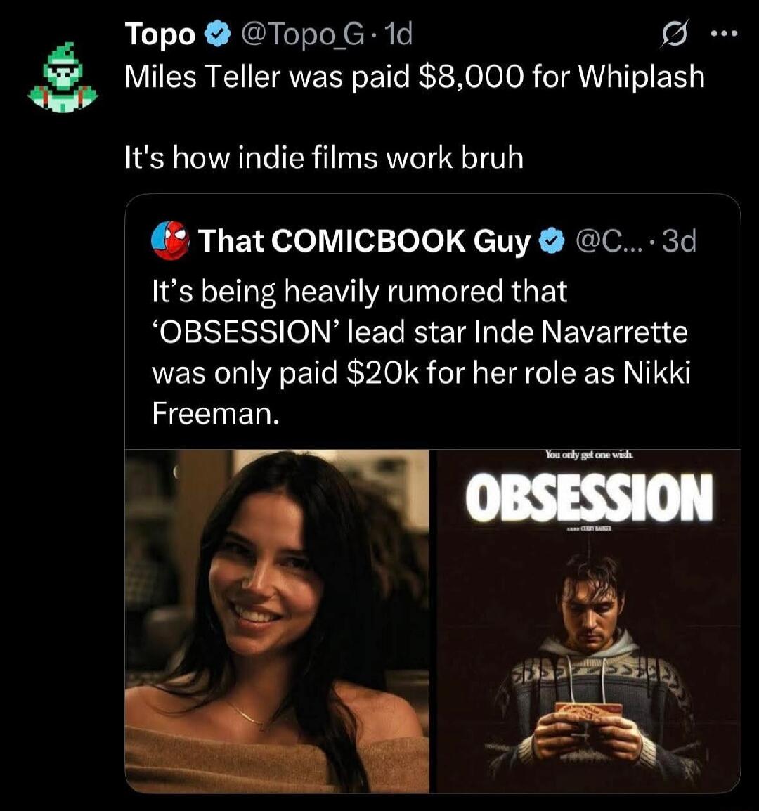 Miles Teller was paid $8,000 for Whiplash. It's how indie films work bruh. It's being heavily rumored that 'OBSESSION' lead star Inde Navarrette was only paid $20k for her role as Nikki Freeman. You only get one wish. OBSESSION.
