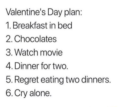 Valentines Day plan 1 Breakfast in bed 2Chocolates 3 Watch movie 4 Dinner for two 5 Regret eating two dinners 6Cry alone